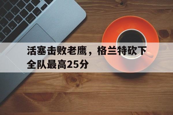 关于活塞击败老鹰，格兰特砍下全队最高25分的信息